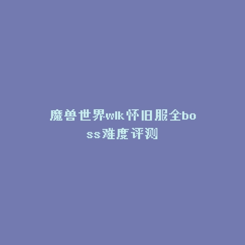 魔兽世界wlk怀旧服全boss难度评测