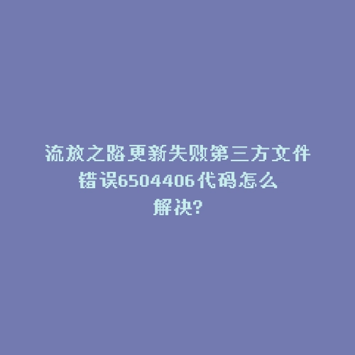 流放之路更新失败第三方文件错误6504406代码怎么解决?