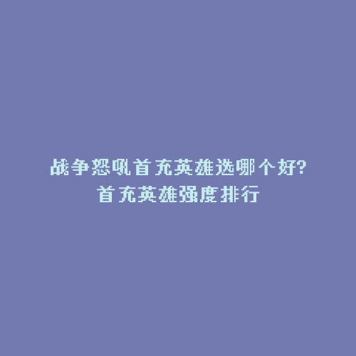 战争怒吼首充英雄选哪个好?首充英雄强度排行
