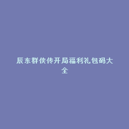 辰东群侠传开局福利礼包码大全