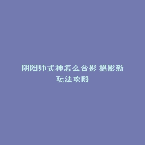 阴阳师式神怎么合影 摄影新玩法攻略
