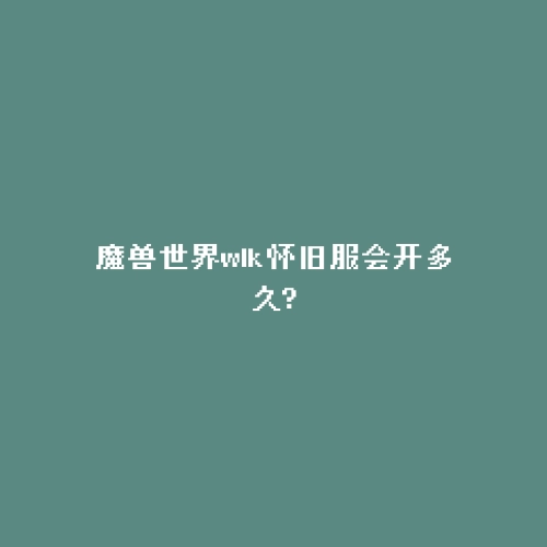 魔兽世界wlk怀旧服会开多久?