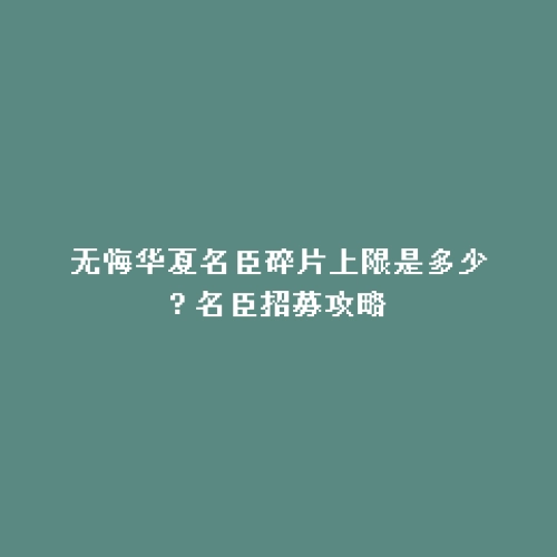 无悔华夏名臣碎片上限是多少? 名臣招募攻略
